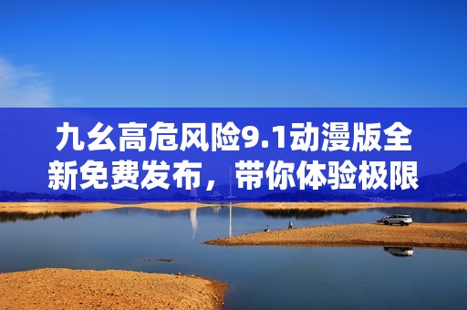 九幺高危風險9.1動漫版全新免費發布，帶你體驗極限刺激
