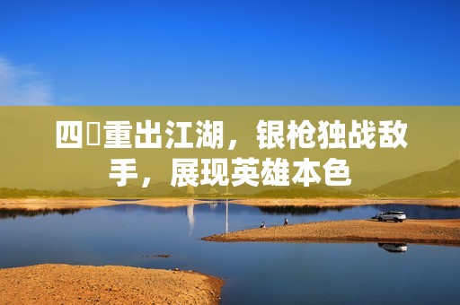 四毌重出江湖，銀槍獨戰(zhàn)敵手，展現(xiàn)英雄本色