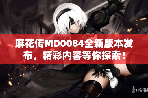 麻花傳MD0084全新版本發布，精彩內容等你探索！