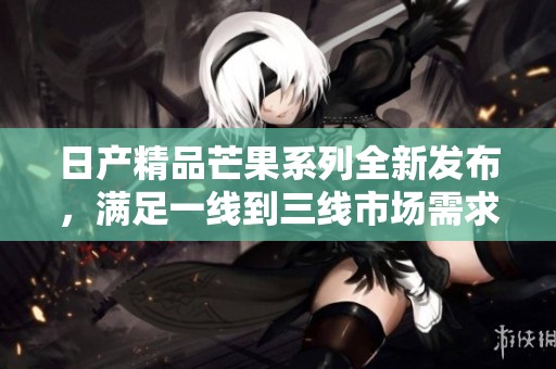 日產(chǎn)精品芒果系列全新發(fā)布，滿足一線到三線市場(chǎng)需求