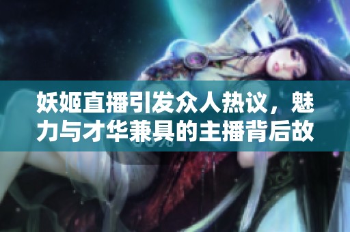 妖姬直播引發眾人熱議，魅力與才華兼具的主播背后故事揭秘