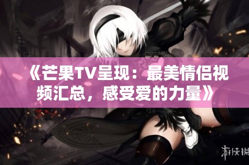 《芒果TV呈現(xiàn)：最美情侶視頻匯總，感受愛的力量》