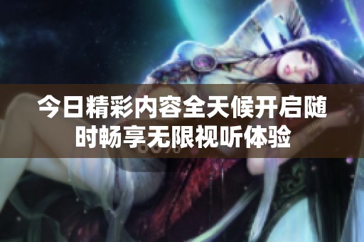 今日精彩內容全天候開啟隨時暢享無限視聽體驗