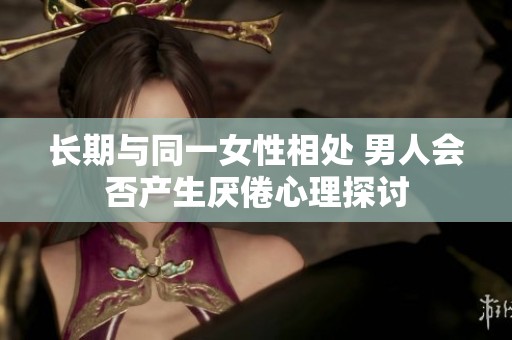 長(zhǎng)期與同一女性相處 男人會(huì)否產(chǎn)生厭倦心理探討