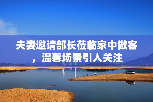 夫妻邀請(qǐng)部長(zhǎng)蒞臨家中做客，溫馨場(chǎng)景引人關(guān)注