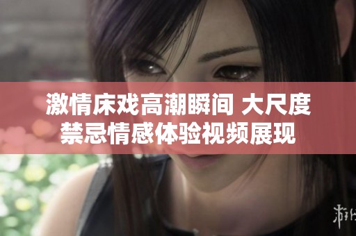 激情床戲高潮瞬間 大尺度禁忌情感體驗視頻展現