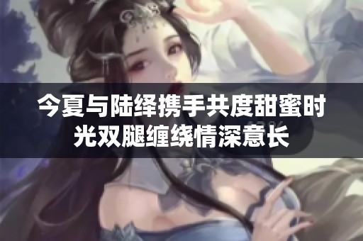 今夏與陸繹攜手共度甜蜜時光雙腿纏繞情深意長