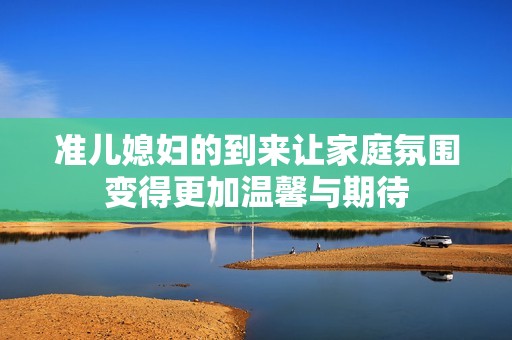 準兒媳婦的到來讓家庭氛圍變得更加溫馨與期待