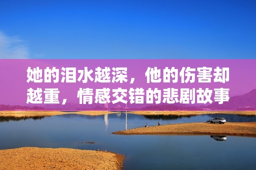 她的淚水越深，他的傷害卻越重，情感交錯(cuò)的悲劇故事