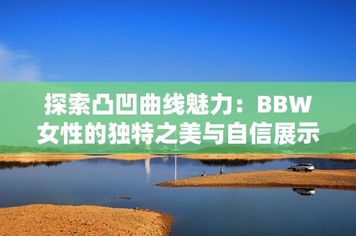 探索凸凹曲線魅力：BBW女性的獨特之美與自信展示
