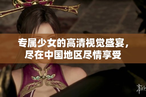 專屬少女的高清視覺盛宴，盡在中國地區盡情享受