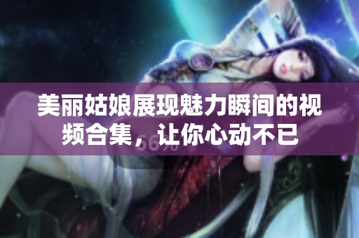 美麗姑娘展現魅力瞬間的視頻合集，讓你心動不已