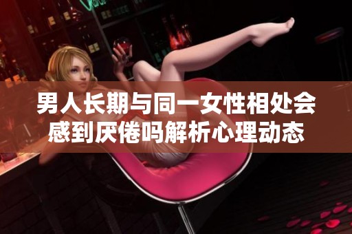 男人長期與同一女性相處會感到厭倦嗎解析心理動態