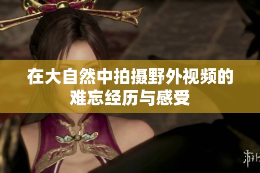 在大自然中拍攝野外視頻的難忘經歷與感受