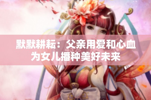 默默耕耘：父親用愛(ài)和心血為女兒播種美好未來(lái)