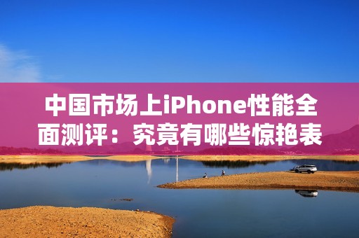 中國市場上iPhone性能全面測評：究竟有哪些驚艷表現(xiàn)？