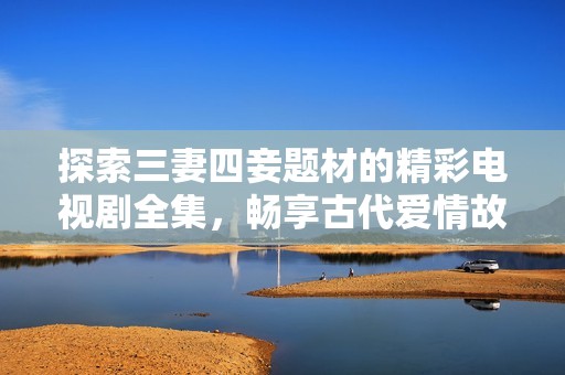 探索三妻四妾題材的精彩電視劇全集，暢享古代愛情故事