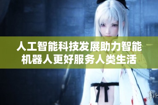 人工智能科技發(fā)展助力智能機(jī)器人更好服務(wù)人類生活