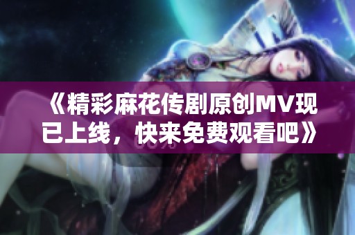 《精彩麻花傳劇原創MV現已上線，快來免費觀看吧》