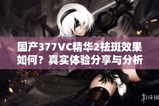 國產377VC精華2祛斑效果如何？真實體驗分享與分析