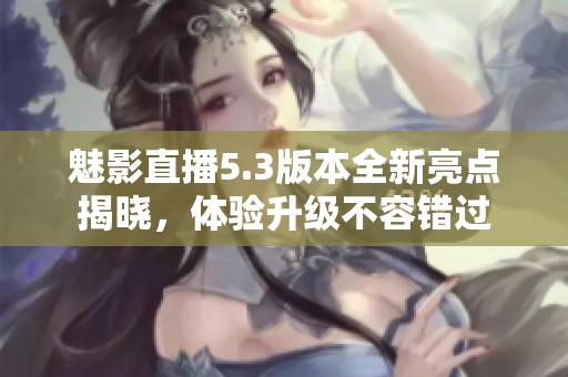 魅影直播5.3版本全新亮點揭曉，體驗升級不容錯過