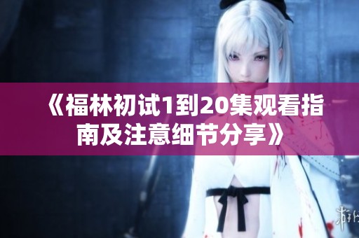 《福林初試1到20集觀看指南及注意細節(jié)分享》