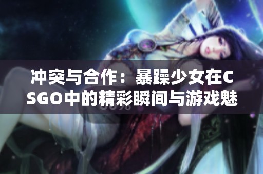 沖突與合作：暴躁少女在CSGO中的精彩瞬間與游戲魅力