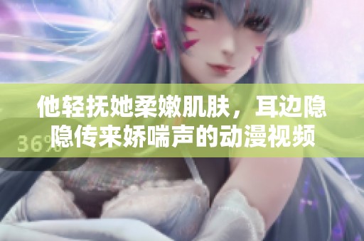 他輕撫她柔嫩肌膚，耳邊隱隱傳來(lái)嬌喘聲的動(dòng)漫視頻