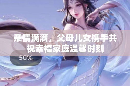 親情滿滿，父母兒女攜手共祝幸福家庭溫馨時刻