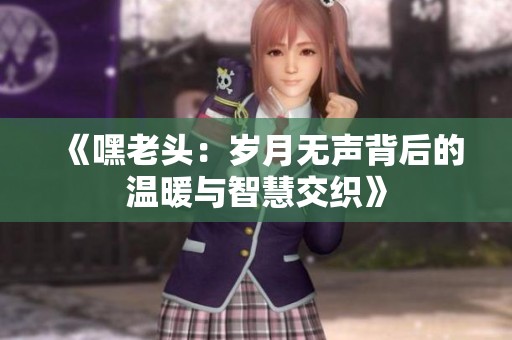 《嘿老頭：歲月無聲背后的溫暖與智慧交織》
