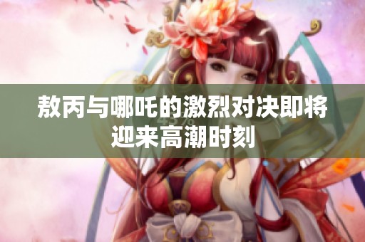 敖丙與哪吒的激烈對決即將迎來高潮時刻