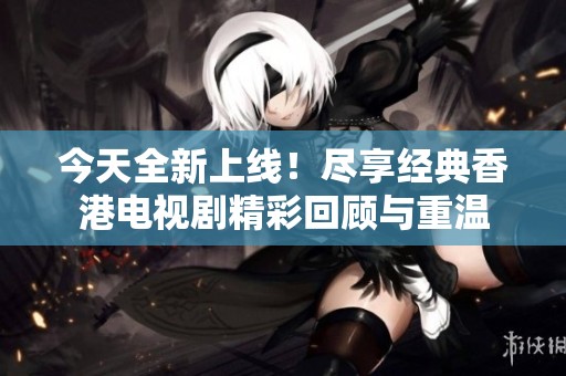 今天全新上線！盡享經典香港電視劇精彩回顧與重溫