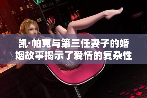 凱·帕克與第三任妻子的婚姻故事揭示了愛情的復(fù)雜性與挑戰(zhàn)