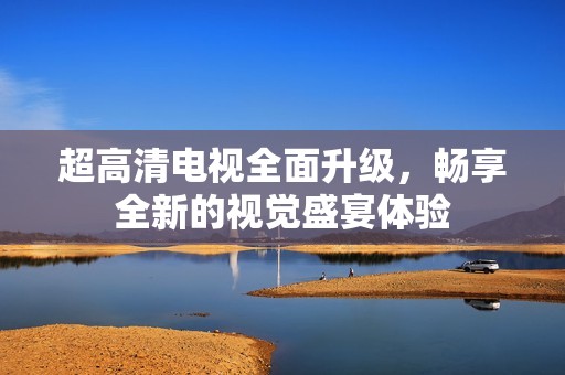 超高清電視全面升級，暢享全新的視覺盛宴體驗