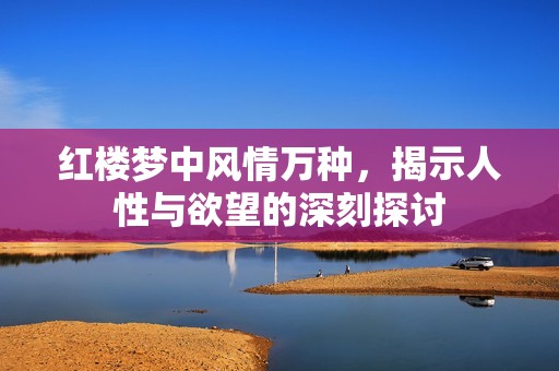 紅樓夢中風情萬種，揭示人性與欲望的深刻探討