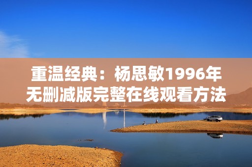 重溫經典：楊思敏1996年無刪減版完整在線觀看方法分享