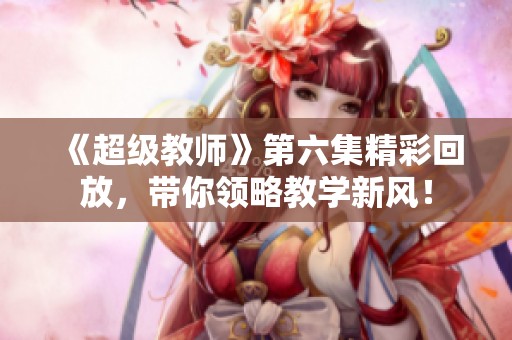 《超級(jí)教師》第六集精彩回放,帶你領(lǐng)略教學(xué)新風(fēng)! 《超級(jí)教師》第六集精彩回放,帶你領(lǐng)略教學(xué)新風(fēng)!
