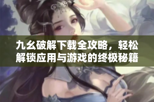 九幺破解下載全攻略，輕松解鎖應(yīng)用與游戲的終極秘籍