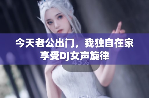 今天老公出門，我獨自在家享受DJ女聲旋律