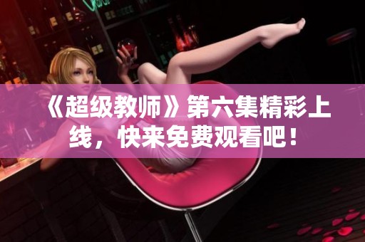 《超級教師》第六集精彩上線，快來免費觀看吧！
