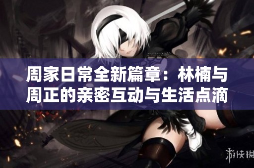 周家日常全新篇章：林楠與周正的親密互動與生活點滴