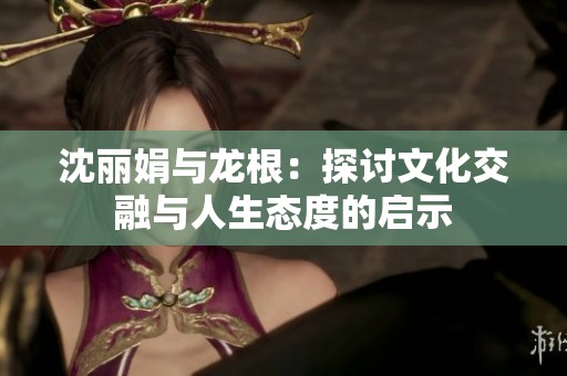 沈麗娟與龍根：探討文化交融與人生態(tài)度的啟示