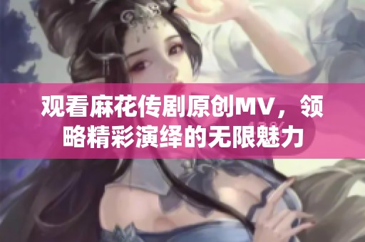 觀看麻花傳劇原創MV，領略精彩演繹的無限魅力