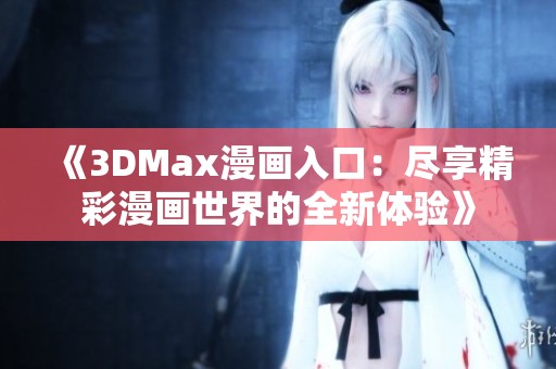 《3DMax漫畫入口：盡享精彩漫畫世界的全新體驗》