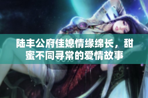 陸豐公府佳媳情緣綿長，甜蜜不同尋常的愛情故事