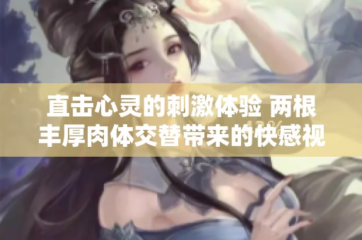 直擊心靈的刺激體驗 兩根豐厚肉體交替帶來的快感視頻