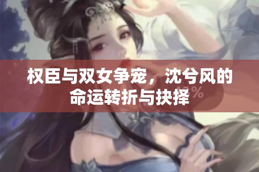 權臣與雙女爭寵，沈兮風的命運轉折與抉擇