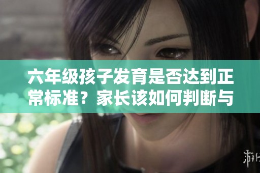 六年級孩子發育是否達到正常標準？家長該如何判斷與應對？