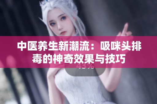 中醫(yī)養(yǎng)生新潮流：吸咪頭排毒的神奇效果與技巧