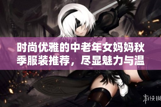 時尚優雅的中老年女媽媽秋季服裝推薦，盡顯魅力與溫暖